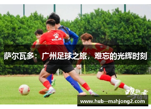 萨尔瓦多：广州足球之旅，难忘的光辉时刻