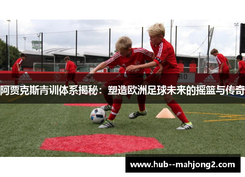 阿贾克斯青训体系揭秘：塑造欧洲足球未来的摇篮与传奇