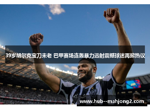 39岁胡尔克宝刀未老 巴甲赛场连轰暴力远射震撼球迷再掀热议